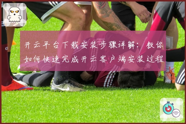 开云平台下载安装步骤详解：教你如何快速完成开云客户端安装过程