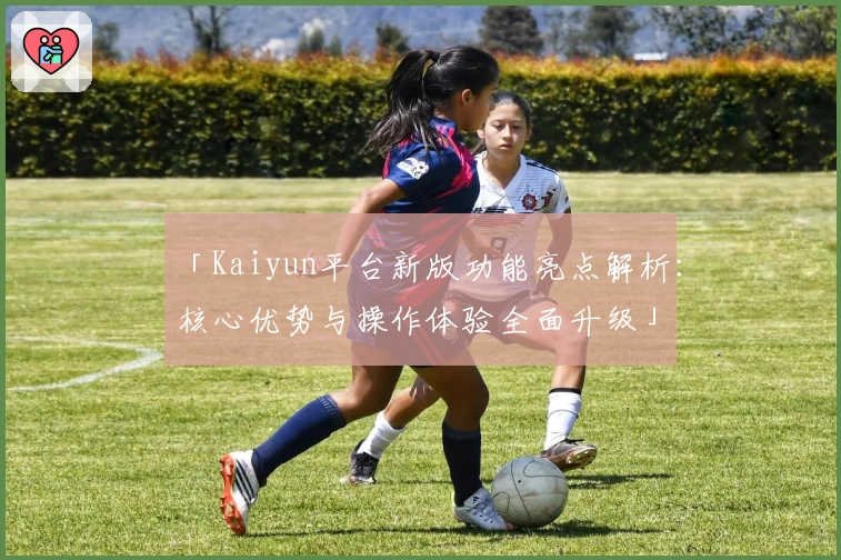 「Kaiyun平台新版功能亮点解析：核心优势与操作体验全面升级」