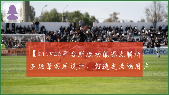 【kaiyun平台新版功能亮点解析：多场景实用设计，打造更流畅用户体验】