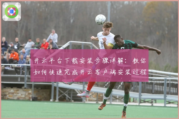 开云平台下载安装步骤详解：教你如何快速完成开云客户端安装过程