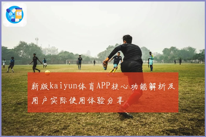 新版kaiyun体育APP核心功能解析及用户实际使用体验分享